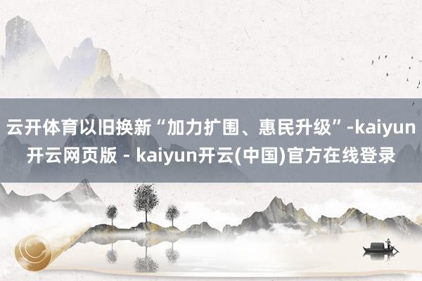 云开体育以旧换新“加力扩围、惠民升级”-kaiyun开云网页版 - kaiyun开云(中国)官方在线登录