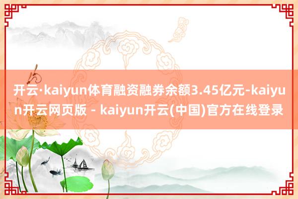 开云·kaiyun体育融资融券余额3.45亿元-kaiyun开云网页版 - kaiyun开云(中国)官方在线登录