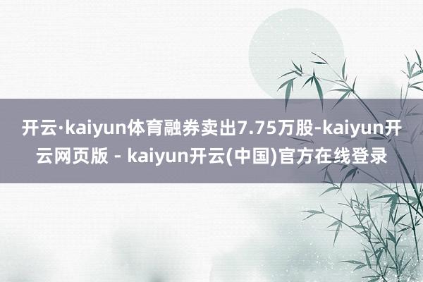 开云·kaiyun体育融券卖出7.75万股-kaiyun开云网页版 - kaiyun开云(中国)官方在线登录