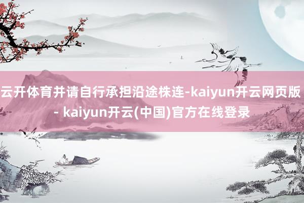 云开体育并请自行承担沿途株连-kaiyun开云网页版 - kaiyun开云(中国)官方在线登录