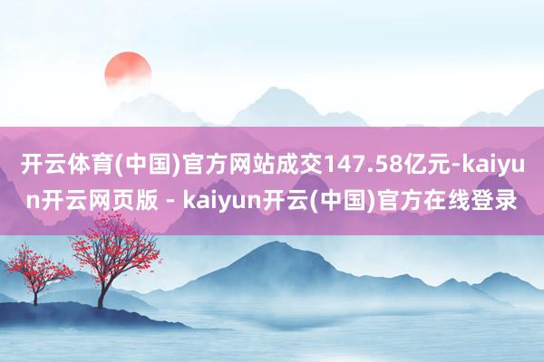 开云体育(中国)官方网站成交147.58亿元-kaiyun开云网页版 - kaiyun开云(中国)官方在线登录
