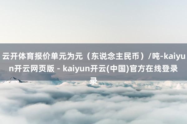 云开体育报价单元为元（东说念主民币）/吨-kaiyun开云网页版 - kaiyun开云(中国)官方在线登录