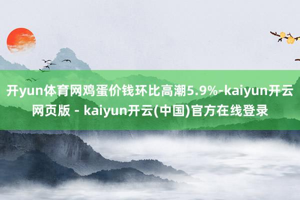开yun体育网鸡蛋价钱环比高潮5.9%-kaiyun开云网页版 - kaiyun开云(中国)官方在线登录