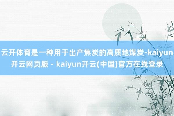 云开体育是一种用于出产焦炭的高质地煤炭-kaiyun开云网页版 - kaiyun开云(中国)官方在线登录