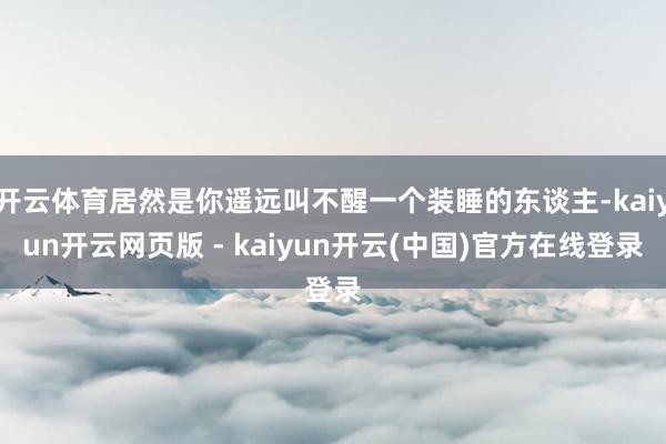开云体育居然是你遥远叫不醒一个装睡的东谈主-kaiyun开云网页版 - kaiyun开云(中国)官方在线登录