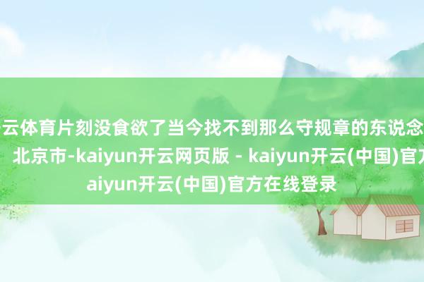 开云体育片刻没食欲了当今找不到那么守规章的东说念主了 发布于：北京市-kaiyun开云网页版 - kaiyun开云(中国)官方在线登录