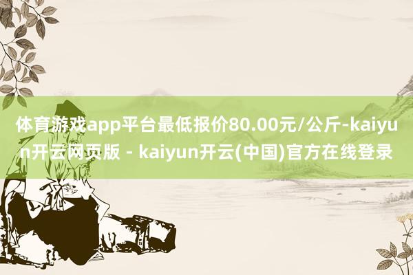 体育游戏app平台最低报价80.00元/公斤-kaiyun开云网页版 - kaiyun开云(中国)官方在线登录