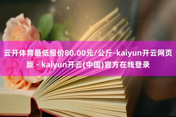 云开体育最低报价80.00元/公斤-kaiyun开云网页版 - kaiyun开云(中国)官方在线登录