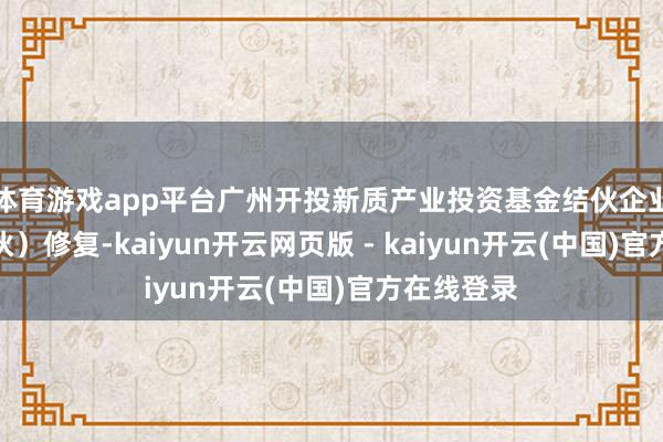 体育游戏app平台广州开投新质产业投资基金结伙企业（有限结伙）修复-kaiyun开云网页版 - kaiyun开云(中国)官方在线登录