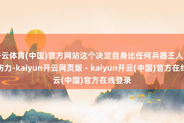 开云体育(中国)官方网站这个决定自身比任何兵器王人更具杀伤力-kaiyun开云网页版 - kaiyun开云(中国)官方在线登录