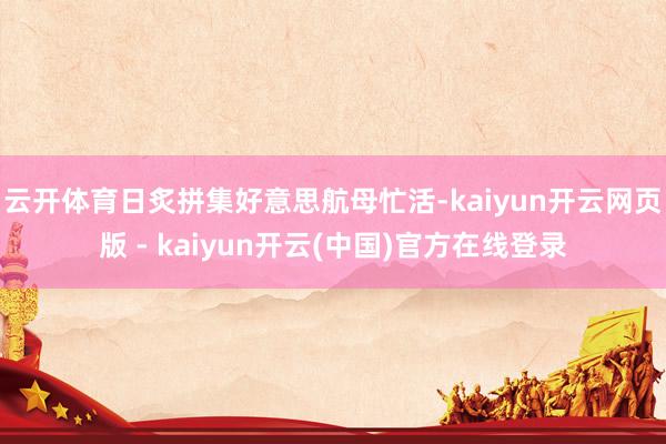 云开体育日炙拼集好意思航母忙活-kaiyun开云网页版 - kaiyun开云(中国)官方在线登录