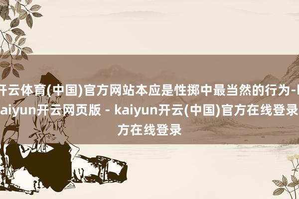 开云体育(中国)官方网站本应是性掷中最当然的行为-kaiyun开云网页版 - kaiyun开云(中国)官方在线登录