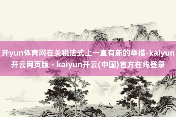 开yun体育网在关税法式上一直有新的举措-kaiyun开云网页版 - kaiyun开云(中国)官方在线登录