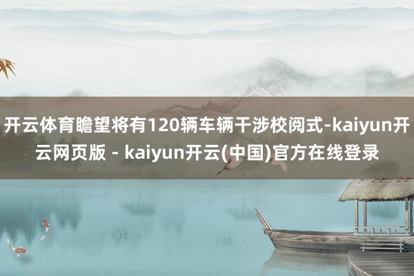 开云体育瞻望将有120辆车辆干涉校阅式-kaiyun开云网页版 - kaiyun开云(中国)官方在线登录