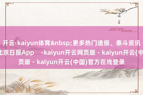开云·kaiyun体育&nbsp;更多热门速报、泰斗资讯、深度分析尽在北京日报App    -kaiyun开云网页版 - kaiyun开云(中国)官方在线登录
