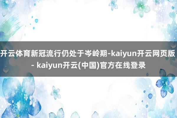 开云体育新冠流行仍处于岑岭期-kaiyun开云网页版 - kaiyun开云(中国)官方在线登录