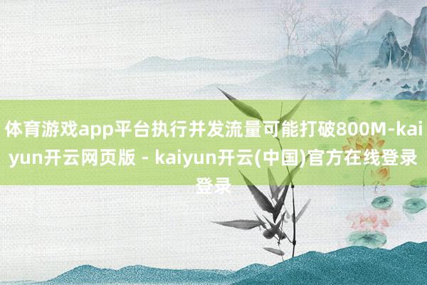体育游戏app平台执行并发流量可能打破800M-kaiyun开云网页版 - kaiyun开云(中国)官方在线登录
