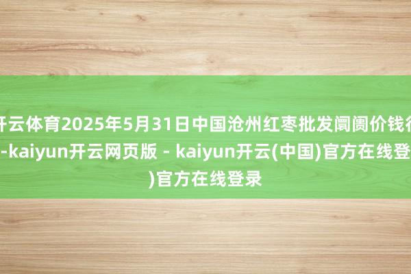 开云体育2025年5月31日中国沧州红枣批发阛阓价钱行情-kaiyun开云网页版 - kaiyun开云(中国)官方在线登录