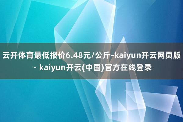 云开体育最低报价6.48元/公斤-kaiyun开云网页版 - kaiyun开云(中国)官方在线登录