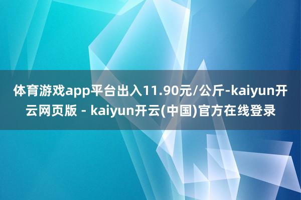 体育游戏app平台出入11.90元/公斤-kaiyun开云网页版 - kaiyun开云(中国)官方在线登录