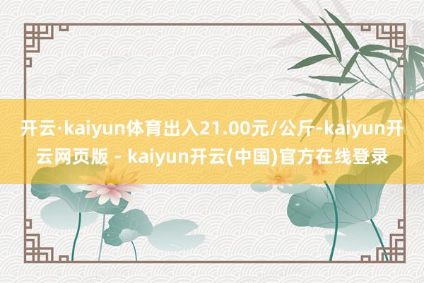 开云·kaiyun体育出入21.00元/公斤-kaiyun开云网页版 - kaiyun开云(中国)官方在线登录