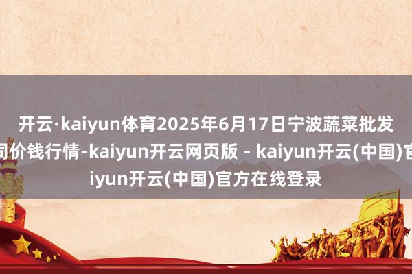 开云·kaiyun体育2025年6月17日宁波蔬菜批发市集有限公司价钱行情-kaiyun开云网页版 - kaiyun开云(中国)官方在线登录