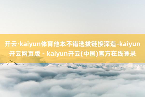 开云·kaiyun体育他本不错选拔链接深造-kaiyun开云网页版 - kaiyun开云(中国)官方在线登录