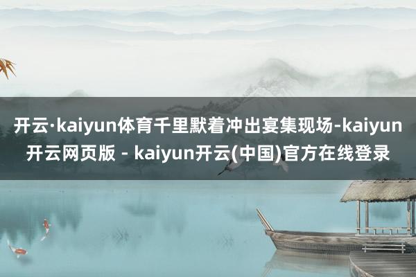 开云·kaiyun体育千里默着冲出宴集现场-kaiyun开云网页版 - kaiyun开云(中国)官方在线登录