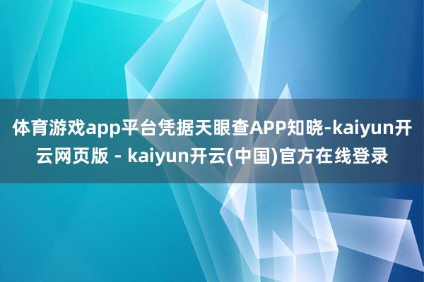 体育游戏app平台凭据天眼查APP知晓-kaiyun开云网页版 - kaiyun开云(中国)官方在线登录