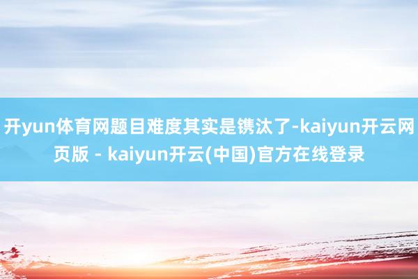 开yun体育网题目难度其实是镌汰了-kaiyun开云网页版 - kaiyun开云(中国)官方在线登录
