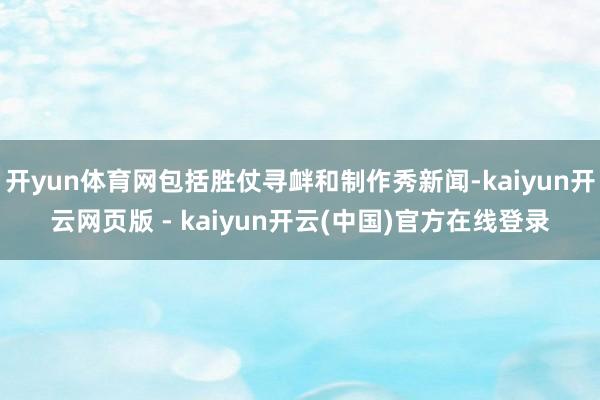 开yun体育网包括胜仗寻衅和制作秀新闻-kaiyun开云网页版 - kaiyun开云(中国)官方在线登录