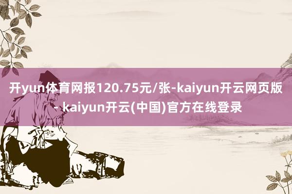 开yun体育网报120.75元/张-kaiyun开云网页版 - kaiyun开云(中国)官方在线登录