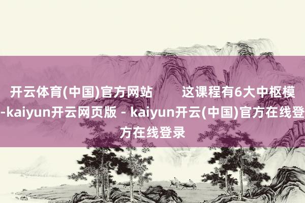 开云体育(中国)官方网站        这课程有6大中枢模块-kaiyun开云网页版 - kaiyun开云(中国)官方在线登录