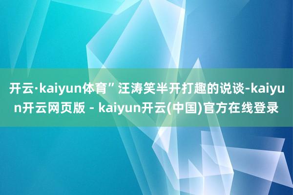 开云·kaiyun体育”汪涛笑半开打趣的说谈-kaiyun开云网页版 - kaiyun开云(中国)官方在线登录