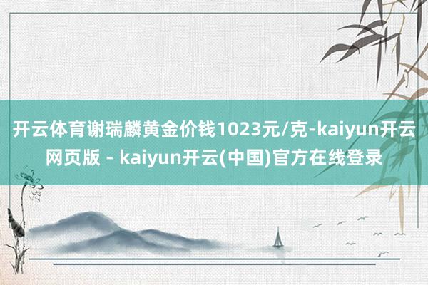 开云体育谢瑞麟黄金价钱1023元/克-kaiyun开云网页版 - kaiyun开云(中国)官方在线登录