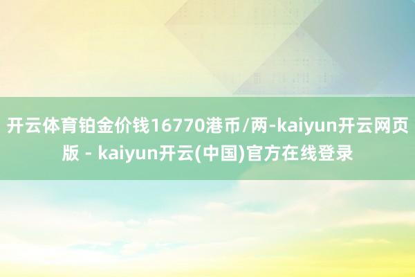 开云体育铂金价钱16770港币/两-kaiyun开云网页版 - kaiyun开云(中国)官方在线登录