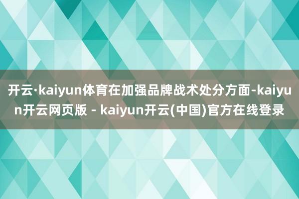 开云·kaiyun体育在加强品牌战术处分方面-kaiyun开云网页版 - kaiyun开云(中国)官方在线登录