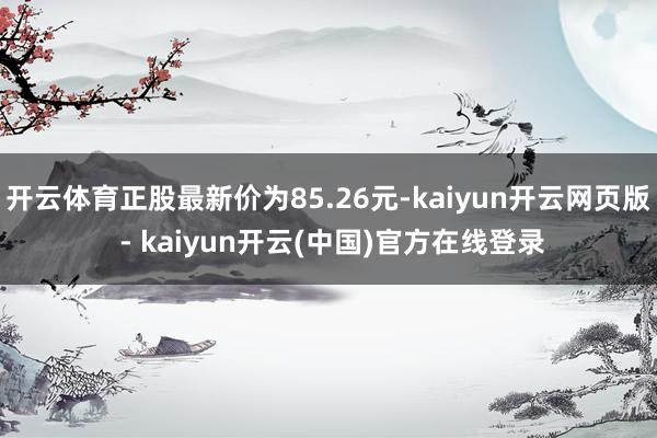 开云体育正股最新价为85.26元-kaiyun开云网页版 - kaiyun开云(中国)官方在线登录
