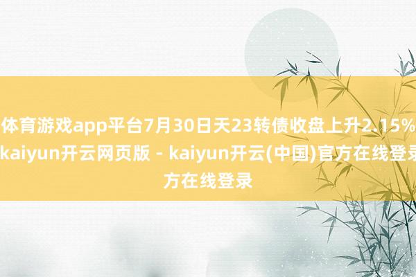 体育游戏app平台7月30日天23转债收盘上升2.15%-kaiyun开云网页版 - kaiyun开云(中国)官方在线登录