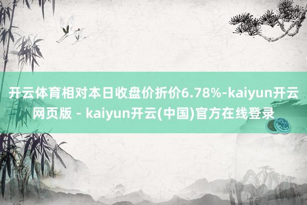开云体育相对本日收盘价折价6.78%-kaiyun开云网页版 - kaiyun开云(中国)官方在线登录