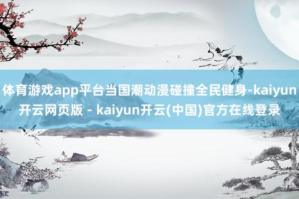 体育游戏app平台当国潮动漫碰撞全民健身-kaiyun开云网页版 - kaiyun开云(中国)官方在线登录