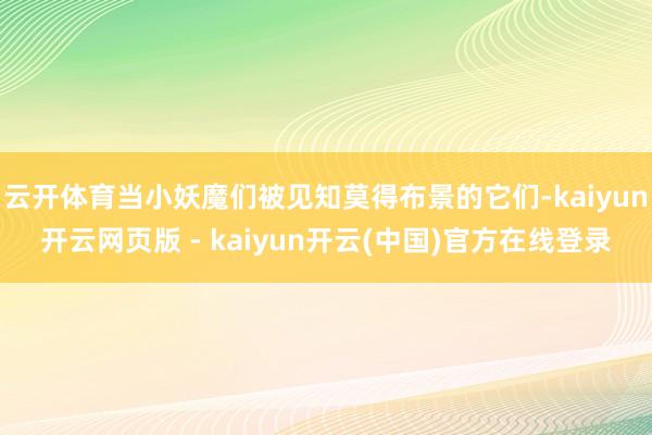 云开体育当小妖魔们被见知莫得布景的它们-kaiyun开云网页版 - kaiyun开云(中国)官方在线登录