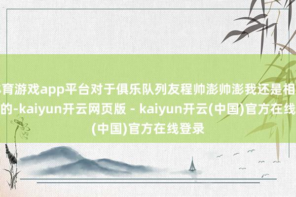 体育游戏app平台对于俱乐队列友程帅澎帅澎我还是相比了解的-kaiyun开云网页版 - kaiyun开云(中国)官方在线登录