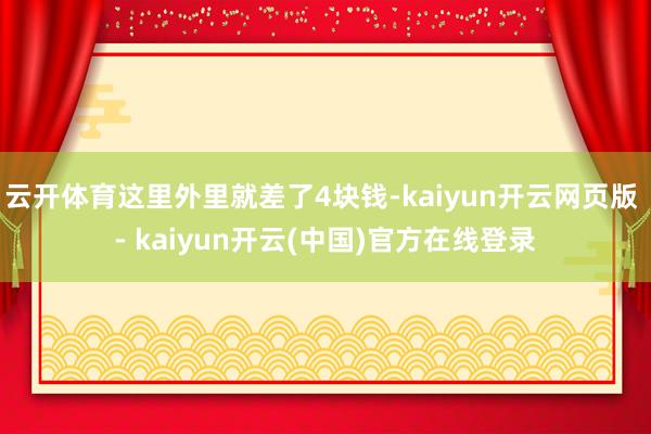 云开体育这里外里就差了4块钱-kaiyun开云网页版 - kaiyun开云(中国)官方在线登录