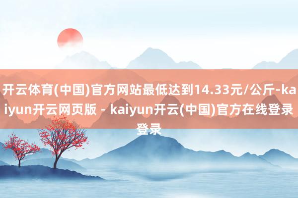 开云体育(中国)官方网站最低达到14.33元/公斤-kaiyun开云网页版 - kaiyun开云(中国)官方在线登录
