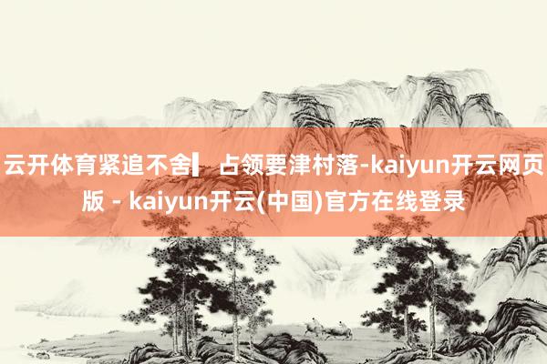 云开体育紧追不舍▎占领要津村落-kaiyun开云网页版 - kaiyun开云(中国)官方在线登录