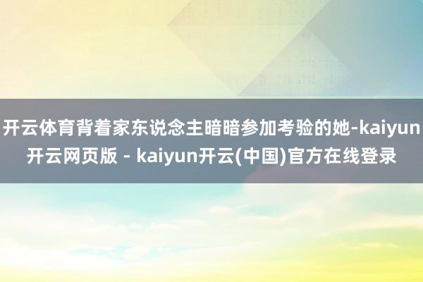 开云体育背着家东说念主暗暗参加考验的她-kaiyun开云网页版 - kaiyun开云(中国)官方在线登录