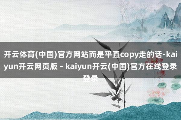 开云体育(中国)官方网站而是平直copy走的话-kaiyun开云网页版 - kaiyun开云(中国)官方在线登录
