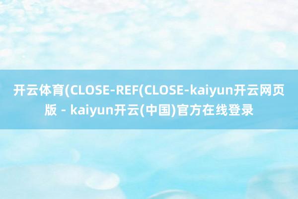 开云体育(CLOSE-REF(CLOSE-kaiyun开云网页版 - kaiyun开云(中国)官方在线登录