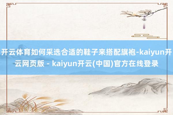开云体育如何采选合适的鞋子来搭配旗袍-kaiyun开云网页版 - kaiyun开云(中国)官方在线登录
